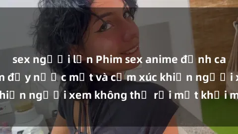 sex người lớn Phim sex anime đỉnh cao: Những tác phẩm đầy nước mắt và cảm xúc khiến người xem không thể rời mắt khỏi màn hình