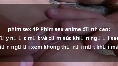 phim sex 4P Phim sex anime đỉnh cao: Những tác phẩm đầy nước mắt và cảm xúc khiến người xem không thể rời mắt khỏi màn hình