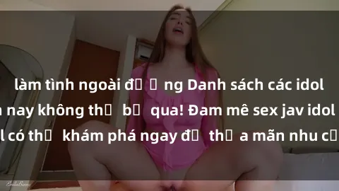 làm tình ngoài đường Danh sách các idol JAV hot nhất hiện nay không thể bỏ qua! Đam mê sex jav idol có thể khám phá ngay để thỏa mãn nhu cầu giải trí của mình!
