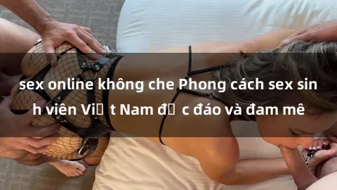 sex online không che Phong cách sex sinh viên Việt Nam độc đáo và đam mê